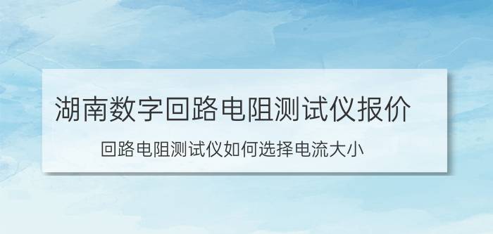 湖南数字回路电阻测试仪报价 回路电阻测试仪如何选择电流大小？